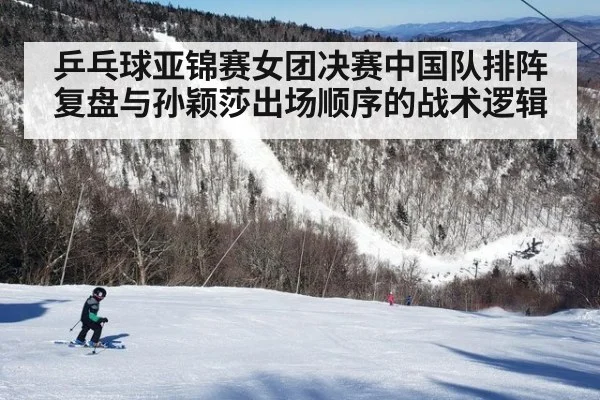 乒乓球亚锦赛女团决赛中国队排阵复盘与孙颖莎出场顺序的战术逻辑