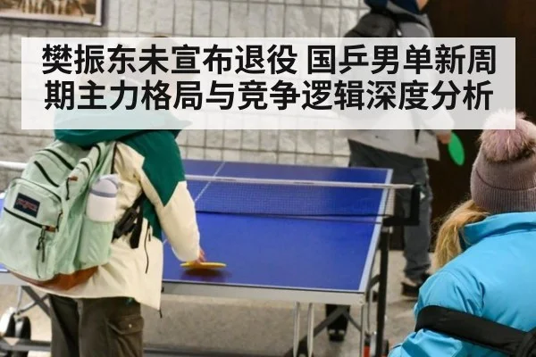 樊振东未宣布退役 国乒男单新周期主力格局与竞争逻辑深度分析
